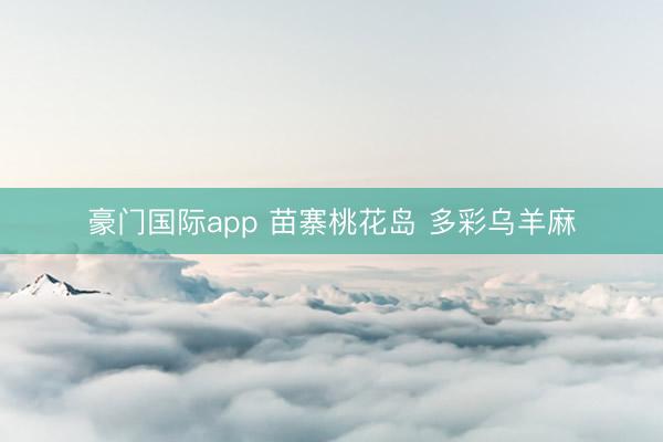 豪门国际app 苗寨桃花岛 多彩乌羊麻