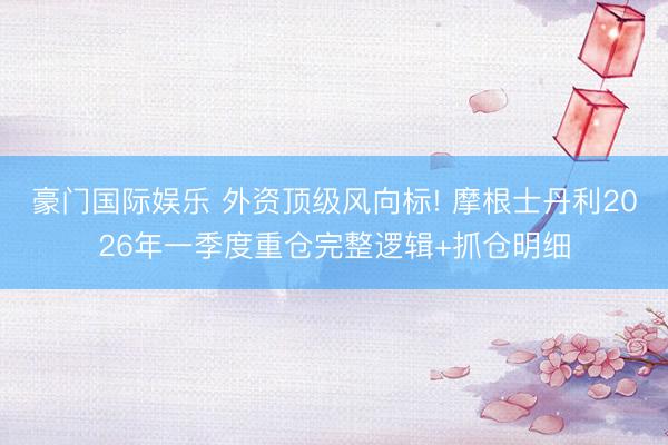 豪门国际娱乐 外资顶级风向标! 摩根士丹利2026年一季度重仓完整逻辑+抓仓明细
